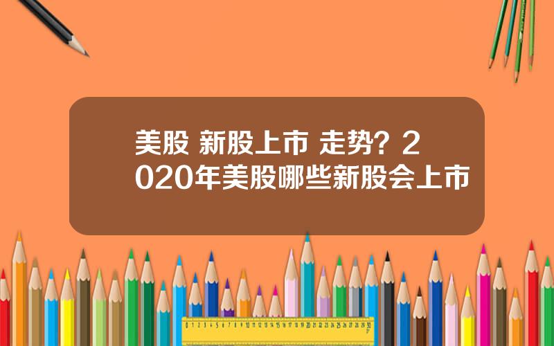 美股 新股上市 走势？2020年美股哪些新股会上市